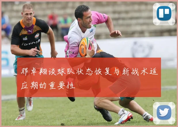 邓卓翔谈球队状态恢复与新战术适应期的重要性