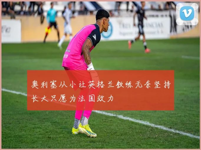 奥利塞从小让英格兰教练无奈坚持长大只愿为法国效力