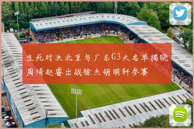 生死对决北京与广东G3大名单揭晓周琦赵睿出战徐杰胡明轩参赛
