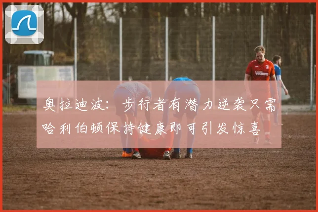 奥拉迪波：步行者有潜力逆袭只需哈利伯顿保持健康即可引发惊喜