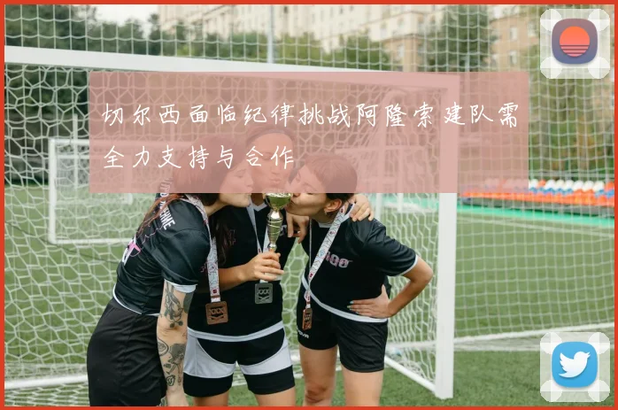 切尔西面临纪律挑战阿隆索建队需全力支持与合作