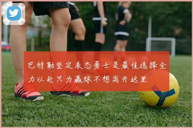 巴特勒坚定表态勇士是最佳选择全力以赴只为赢球不想离开这里
