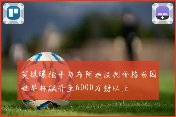 英媒曝枪手与布阿迪谈判价格或因世界杯飙升至6000万镑以上