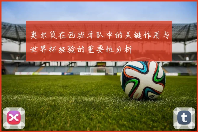 奥尔莫在西班牙队中的关键作用与世界杯经验的重要性分析