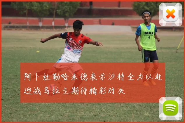 阿卜杜勒哈米德表示沙特全力以赴迎战乌拉圭期待精彩对决