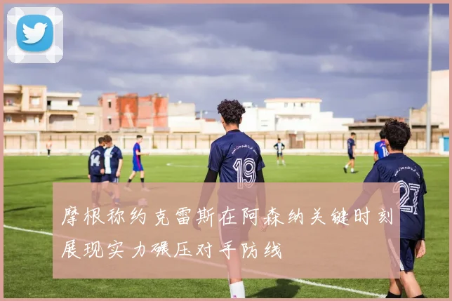 摩根称约克雷斯在阿森纳关键时刻展现实力碾压对手防线