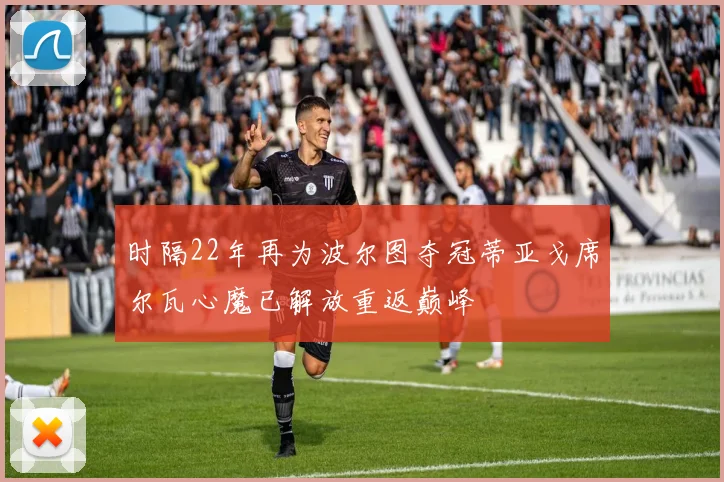 时隔22年再为波尔图夺冠蒂亚戈席尔瓦心魔已解放重返巅峰