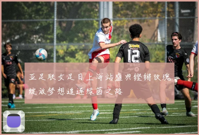 亚足联女足日上海站盛典铿锵玫瑰绽放梦想追逐绿茵之路